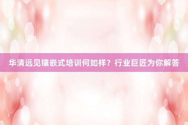 华清远见镶嵌式培训何如样？行业巨匠为你解答